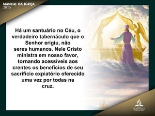 Há um santuário no Céu, o
verdadeiro tabernáculo que o
Senhor erigiu, não
seres humanos. Nele Cristo
ministra em nosso favor,
tornando acessíveis aos
crentes os benefícios de seu
sacrifício expiatório oferecido
uma vez por todas na
cruz.
 