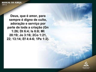 Deus, que é amor, para
sempre é digno de culto,
adoração e serviço por
parte de toda a criação (Gn
1:26; Dt 6:4; Is 6:8; Mt
28:19; Jo 3:16; 2Co 1:21,
22; 13:14; Ef 4:4-6; 1Pe 1:2).
 