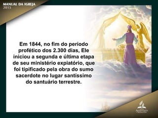 Em 1844, no fim do período
profético dos 2.300 dias, Ele
iniciou a segunda e última etapa
de seu ministério expiatório, que
foi tipificado pela obra do sumo
sacerdote no lugar santíssimo
do santuário terrestre.
 