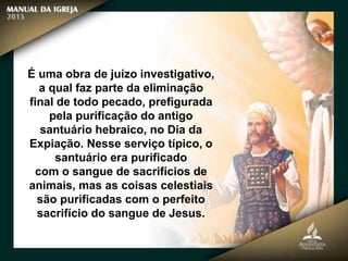 É uma obra de juízo investigativo,
a qual faz parte da eliminação
final de todo pecado, prefigurada
pela purificação do antigo
santuário hebraico, no Dia da
Expiação. Nesse serviço típico, o
santuário era purificado
com o sangue de sacrifícios de
animais, mas as coisas celestiais
são purificadas com o perfeito
sacrifício do sangue de Jesus.
 