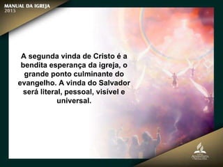 A segunda vinda de Cristo é a
bendita esperança da igreja, o
grande ponto culminante do
evangelho. A vinda do Salvador
será literal, pessoal, visível e
universal.
 