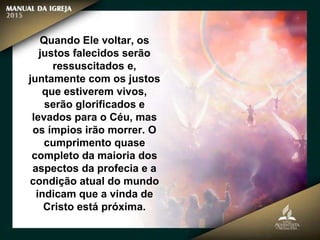 Quando Ele voltar, os
justos falecidos serão
ressuscitados e,
juntamente com os justos
que estiverem vivos,
serão glorificados e
levados para o Céu, mas
os ímpios irão morrer. O
cumprimento quase
completo da maioria dos
aspectos da profecia e a
condição atual do mundo
indicam que a vinda de
Cristo está próxima.
 