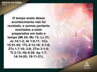 O tempo exato desse
acontecimento não foi
revelado, e somos portanto
exortados a estar
preparados em todo o
tempo (Mt 24; Mc 13; Lc 21;
Jo 14:1-3; At 1:9-11; 1Co
15:51-54; 1Ts 4:13-18; 5:1-6;
2Ts 1:7-10; 2:8; 2Tm 3:1-5;
Tt 2:13; Hb 9:28; Ap 1:7;
14:14-20; 19:11-21).
 