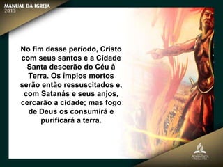 No fim desse período, Cristo
com seus santos e a Cidade
Santa descerão do Céu à
Terra. Os ímpios mortos
serão então ressuscitados e,
com Satanás e seus anjos,
cercarão a cidade; mas fogo
de Deus os consumirá e
purificará a terra.
 