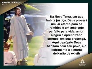 Na Nova Terra, em que
habita justiça, Deus proverá
um lar eterno para os
remidos e um ambiente
perfeito para vida, amor,
alegria e aprendizado
eternos, em sua presença.
Aqui o próprio Deus
habitará com seu povo, e o
sofrimento e a morte
deixarão de existir
 