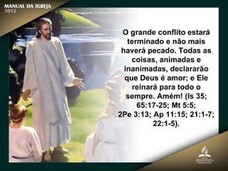 O grande conflito estará
terminado e não mais
haverá pecado. Todas as
coisas, animadas e
inanimadas, declararão
que Deus é amor; e Ele
reinará para todo o
sempre. Amém! (Is 35;
65:17-25; Mt 5:5;
2Pe 3:13; Ap 11:15; 21:1-7;
22:1-5).
 