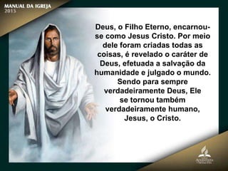Deus, o Filho Eterno, encarnou-
se como Jesus Cristo. Por meio
dele foram criadas todas as
coisas, é revelado o caráter de
Deus, efetuada a salvação da
humanidade e julgado o mundo.
Sendo para sempre
verdadeiramente Deus, Ele
se tornou também
verdadeiramente humano,
Jesus, o Cristo.
 