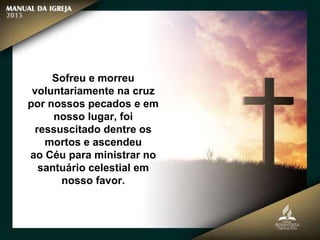 Sofreu e morreu
voluntariamente na cruz
por nossos pecados e em
nosso lugar, foi
ressuscitado dentre os
mortos e ascendeu
ao Céu para ministrar no
santuário celestial em
nosso favor.
 