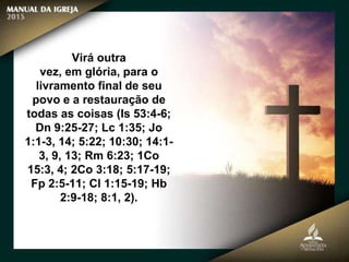Virá outra
vez, em glória, para o
livramento final de seu
povo e a restauração de
todas as coisas (Is 53:4-6;
Dn 9:25-27; Lc 1:35; Jo
1:1-3, 14; 5:22; 10:30; 14:1-
3, 9, 13; Rm 6:23; 1Co
15:3, 4; 2Co 3:18; 5:17-19;
Fp 2:5-11; Cl 1:15-19; Hb
2:9-18; 8:1, 2).
 