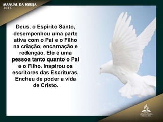 Deus, o Espírito Santo,
desempenhou uma parte
ativa com o Pai e o Filho
na criação, encarnação e
redenção. Ele é uma
pessoa tanto quanto o Pai
e o Filho. Inspirou os
escritores das Escrituras.
Encheu de poder a vida
de Cristo.
 