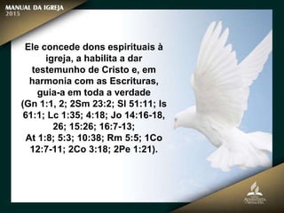 Ele concede dons espirituais à
igreja, a habilita a dar
testemunho de Cristo e, em
harmonia com as Escrituras,
guia-a em toda a verdade
(Gn 1:1, 2; 2Sm 23:2; Sl 51:11; Is
61:1; Lc 1:35; 4:18; Jo 14:16-18,
26; 15:26; 16:7-13;
At 1:8; 5:3; 10:38; Rm 5:5; 1Co
12:7-11; 2Co 3:18; 2Pe 1:21).
 