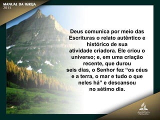 Deus comunica por meio das
Escrituras o relato autêntico e
histórico de sua
atividade criadora. Ele criou o
universo; e, em uma criação
recente, que durou
seis dias, o Senhor fez “os céus
e a terra, o mar e tudo o que
neles há” e descansou
no sétimo dia.
 