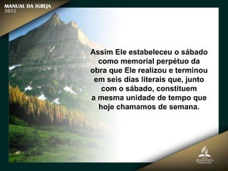 Assim Ele estabeleceu o sábado
como memorial perpétuo da
obra que Ele realizou e terminou
em seis dias literais que, junto
com o sábado, constituem
a mesma unidade de tempo que
hoje chamamos de semana.
 