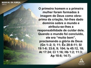 O primeiro homem e a primeira
mulher foram formados à
imagem de Deus como obra-
prima da criação, foi-lhes dado
domínio sobre o mundo e
atribuiu-se-lhes a
responsabilidade de cuidar dele.
Quando o mundo foi concluído,
ele era “muito bom”,
proclamando a glória de Deus
(Gn 1–2; 5; 11; Êx 20:8-11; Sl
19:1-6; 33:6, 9; 104; Is 45:12, 18;
At 17:24; Cl 1:16; Hb 1:2; 11:3;
Ap 10:6; 14:7).
 