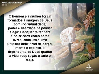O homem e a mulher foram
formados à imagem de Deus
com individualidade,
poder e liberdade de pensar
e agir. Conquanto tenham
sido criados como seres
livres, cada um é uma
unidade indivisível de corpo,
mente e espírito, e
dependente de Deus quanto
à vida, respiração e tudo o
mais.
 