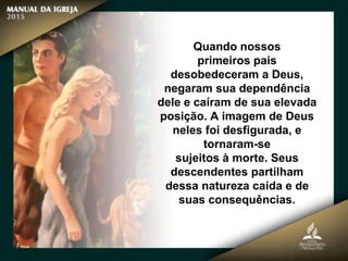 Quando nossos
primeiros pais
desobedeceram a Deus,
negaram sua dependência
dele e caíram de sua elevada
posição. A imagem de Deus
neles foi desfigurada, e
tornaram-se
sujeitos à morte. Seus
descendentes partilham
dessa natureza caída e de
suas consequências.
 