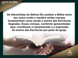Os Adventistas do Sétimo Dia aceitam a Bíblia como
seu único credo e mantêm certas crenças
fundamentais como sendo o ensino das Escrituras
Sagradas. Essas crenças, conforme apresentadas
aqui, constituem a compreensão e a expressão
do ensino das Escrituras por parte da Igreja.
 