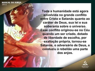 Toda a humanidade está agora
envolvida no grande conflito
entre Cristo e Satanás quanto ao
caráter de Deus, sua lei e sua
soberania sobre o universo.
Esse conflito originou-se no Céu
quando um ser criado, dotado
de liberdade de escolha, por
exaltação própria, tornou-se
Satanás, o adversário de Deus, e
conduziu à rebelião uma parte
dos anjos.
 