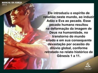 Ele introduziu o espírito de
rebelião neste mundo, ao induzir
Adão e Eva ao pecado. Esse
pecado humano resultou
na deformação da imagem de
Deus na humanidade, no
transtorno do mundo
criado e em sua consequente
devastação por ocasião do
dilúvio global, conforme
retratado no relato histórico de
Gênesis 1 a 11.
 