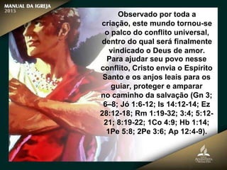 Observado por toda a
criação, este mundo tornou-se
o palco do conflito universal,
dentro do qual será finalmente
vindicado o Deus de amor.
Para ajudar seu povo nesse
conflito, Cristo envia o Espírito
Santo e os anjos leais para os
guiar, proteger e amparar
no caminho da salvação (Gn 3;
6–8; Jó 1:6-12; Is 14:12-14; Ez
28:12-18; Rm 1:19-32; 3:4; 5:12-
21; 8:19-22; 1Co 4:9; Hb 1:14;
1Pe 5:8; 2Pe 3:6; Ap 12:4-9).
 