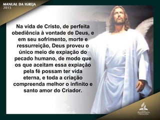 Na vida de Cristo, de perfeita
obediência à vontade de Deus, e
em seu sofrimento, morte e
ressurreição, Deus proveu o
único meio de expiação do
pecado humano, de modo que
os que aceitam essa expiação
pela fé possam ter vida
eterna, e toda a criação
compreenda melhor o infinito e
santo amor do Criador.
 
