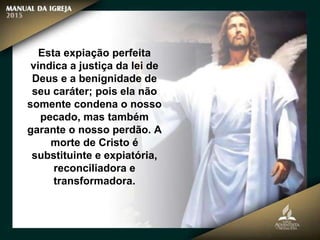 Esta expiação perfeita
vindica a justiça da lei de
Deus e a benignidade de
seu caráter; pois ela não
somente condena o nosso
pecado, mas também
garante o nosso perdão. A
morte de Cristo é
substituinte e expiatória,
reconciliadora e
transformadora.
 