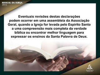 Eventuais revisões destas declarações
podem ocorrer em uma assembleia da Associação
Geral, quando a Igreja for levada pelo Espírito Santo
a uma compreensão mais completa da verdade
bíblica ou encontrar melhor linguagem para
expressar os ensinos da Santa Palavra de Deus.
 