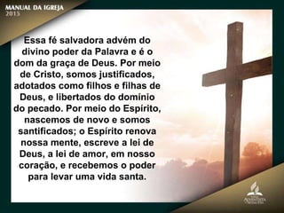 Essa fé salvadora advém do
divino poder da Palavra e é o
dom da graça de Deus. Por meio
de Cristo, somos justificados,
adotados como filhos e filhas de
Deus, e libertados do domínio
do pecado. Por meio do Espírito,
nascemos de novo e somos
santificados; o Espírito renova
nossa mente, escreve a lei de
Deus, a lei de amor, em nosso
coração, e recebemos o poder
para levar uma vida santa.
 