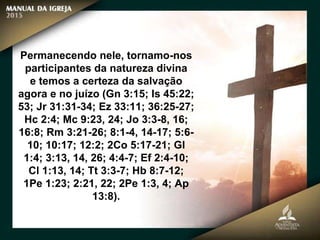 Permanecendo nele, tornamo-nos
participantes da natureza divina
e temos a certeza da salvação
agora e no juízo (Gn 3:15; Is 45:22;
53; Jr 31:31-34; Ez 33:11; 36:25-27;
Hc 2:4; Mc 9:23, 24; Jo 3:3-8, 16;
16:8; Rm 3:21-26; 8:1-4, 14-17; 5:6-
10; 10:17; 12:2; 2Co 5:17-21; Gl
1:4; 3:13, 14, 26; 4:4-7; Ef 2:4-10;
Cl 1:13, 14; Tt 3:3-7; Hb 8:7-12;
1Pe 1:23; 2:21, 22; 2Pe 1:3, 4; Ap
13:8).
 