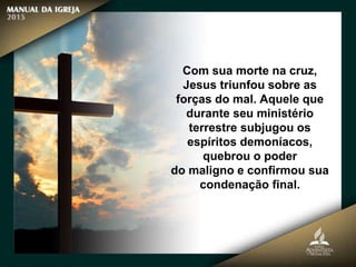 Com sua morte na cruz,
Jesus triunfou sobre as
forças do mal. Aquele que
durante seu ministério
terrestre subjugou os
espíritos demoníacos,
quebrou o poder
do maligno e confirmou sua
condenação final.
 