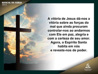 A vitória de Jesus dá-nos a
vitória sobre as forças do
mal que ainda procuram
controlar-nos ao andarmos
com Ele em paz, alegria e
com a certeza de seu amor.
Agora, o Espírito Santo
habita em nós
e reveste-nos de poder.
 