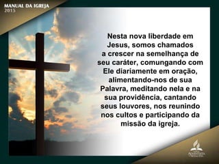 Nesta nova liberdade em
Jesus, somos chamados
a crescer na semelhança de
seu caráter, comungando com
Ele diariamente em oração,
alimentando-nos de sua
Palavra, meditando nela e na
sua providência, cantando
seus louvores, nos reunindo
nos cultos e participando da
missão da igreja.
 
