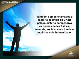 Também somos chamados a
seguir o exemplo de Cristo
pelo ministério compassivo
às necessidades físicas,
mentais, sociais, emocionais e
espirituais da humanidade.
 