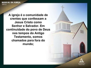 A igreja é a comunidade de
crentes que confessam a
Jesus Cristo como
Senhor e Salvador. Em
continuidade do povo de Deus
nos tempos do Antigo
Testamento, somos
chamados para fora do
mundo;
 