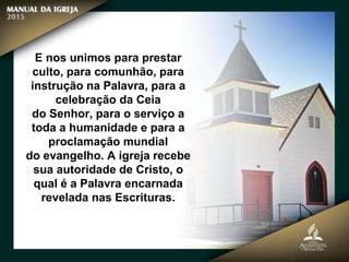 E nos unimos para prestar
culto, para comunhão, para
instrução na Palavra, para a
celebração da Ceia
do Senhor, para o serviço a
toda a humanidade e para a
proclamação mundial
do evangelho. A igreja recebe
sua autoridade de Cristo, o
qual é a Palavra encarnada
revelada nas Escrituras.
 