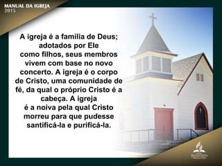 A igreja é a família de Deus;
adotados por Ele
como filhos, seus membros
vivem com base no novo
concerto. A igreja é o corpo
de Cristo, uma comunidade de
fé, da qual o próprio Cristo é a
cabeça. A igreja
é a noiva pela qual Cristo
morreu para que pudesse
santificá-la e purificá-la.
 