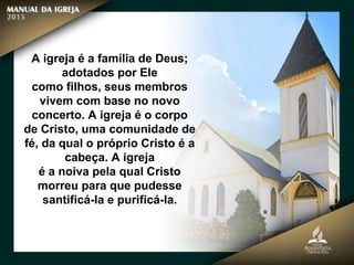 A igreja é a família de Deus;
adotados por Ele
como filhos, seus membros
vivem com base no novo
concerto. A igreja é o corpo
de Cristo, uma comunidade de
fé, da qual o próprio Cristo é a
cabeça. A igreja
é a noiva pela qual Cristo
morreu para que pudesse
santificá-la e purificá-la.
 