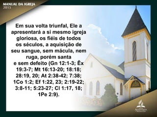 Em sua volta triunfal, Ele a
apresentará a si mesmo igreja
gloriosa, os fiéis de todos
os séculos, a aquisição de
seu sangue, sem mácula, nem
ruga, porém santa
e sem defeito (Gn 12:1-3; Êx
19:3-7; Mt 16:13-20; 18:18;
28:19, 20; At 2:38-42; 7:38;
1Co 1:2; Ef 1:22, 23; 2:19-22;
3:8-11; 5:23-27; Cl 1:17, 18;
1Pe 2:9).
 