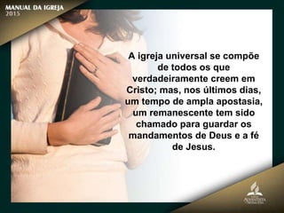 A igreja universal se compõe
de todos os que
verdadeiramente creem em
Cristo; mas, nos últimos dias,
um tempo de ampla apostasia,
um remanescente tem sido
chamado para guardar os
mandamentos de Deus e a fé
de Jesus.
 