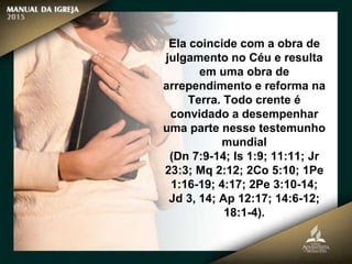 Ela coincide com a obra de
julgamento no Céu e resulta
em uma obra de
arrependimento e reforma na
Terra. Todo crente é
convidado a desempenhar
uma parte nesse testemunho
mundial
(Dn 7:9-14; Is 1:9; 11:11; Jr
23:3; Mq 2:12; 2Co 5:10; 1Pe
1:16-19; 4:17; 2Pe 3:10-14;
Jd 3, 14; Ap 12:17; 14:6-12;
18:1-4).
 