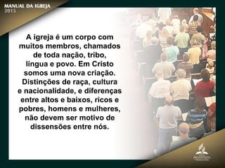 A igreja é um corpo com
muitos membros, chamados
de toda nação, tribo,
língua e povo. Em Cristo
somos uma nova criação.
Distinções de raça, cultura
e nacionalidade, e diferenças
entre altos e baixos, ricos e
pobres, homens e mulheres,
não devem ser motivo de
dissensões entre nós.
 