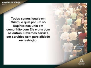 Todos somos iguais em
Cristo, o qual por um só
Espírito nos uniu em
comunhão com Ele e uns com
os outros. Devemos servir e
ser servidos sem parcialidade
ou restrição.
 