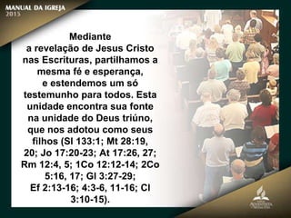 Mediante
a revelação de Jesus Cristo
nas Escrituras, partilhamos a
mesma fé e esperança,
e estendemos um só
testemunho para todos. Esta
unidade encontra sua fonte
na unidade do Deus triúno,
que nos adotou como seus
filhos (Sl 133:1; Mt 28:19,
20; Jo 17:20-23; At 17:26, 27;
Rm 12:4, 5; 1Co 12:12-14; 2Co
5:16, 17; Gl 3:27-29;
Ef 2:13-16; 4:3-6, 11-16; Cl
3:10-15).
 