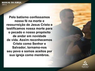 Pelo batismo confessamos
nossa fé na morte e
ressurreição de Jesus Cristo e
testificamos nossa morte para
o pecado e nosso propósito
de andar em novidade
de vida. Assim reconhecemos
Cristo como Senhor e
Salvador, tornamo-nos
seu povo e somos aceitos por
sua igreja como membros.
 