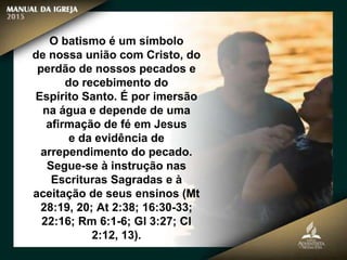O batismo é um símbolo
de nossa união com Cristo, do
perdão de nossos pecados e
do recebimento do
Espírito Santo. É por imersão
na água e depende de uma
afirmação de fé em Jesus
e da evidência de
arrependimento do pecado.
Segue-se à instrução nas
Escrituras Sagradas e à
aceitação de seus ensinos (Mt
28:19, 20; At 2:38; 16:30-33;
22:16; Rm 6:1-6; Gl 3:27; Cl
2:12, 13).
 