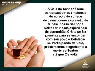 A Ceia do Senhor é uma
participação nos emblemas
do corpo e do sangue
de Jesus, como expressão de
fé nele, nosso Senhor e
Salvador. Nessa experiência
de comunhão, Cristo se faz
presente para se encontrar
com seu povo e fortalecê-
lo. Participando da Ceia,
proclamamos alegremente a
morte do Senhor
até que Ele volte.
 