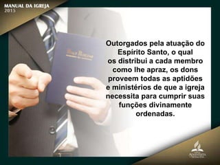 Outorgados pela atuação do
Espírito Santo, o qual
os distribui a cada membro
como lhe apraz, os dons
proveem todas as aptidões
e ministérios de que a igreja
necessita para cumprir suas
funções divinamente
ordenadas.
 