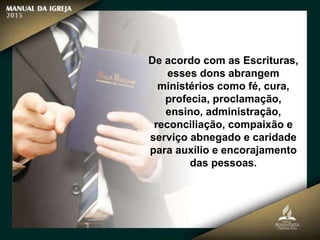 De acordo com as Escrituras,
esses dons abrangem
ministérios como fé, cura,
profecia, proclamação,
ensino, administração,
reconciliação, compaixão e
serviço abnegado e caridade
para auxílio e encorajamento
das pessoas.
 