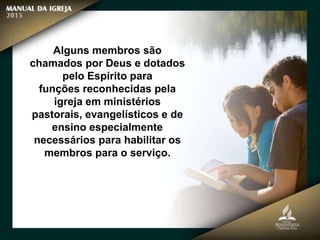Alguns membros são
chamados por Deus e dotados
pelo Espírito para
funções reconhecidas pela
igreja em ministérios
pastorais, evangelísticos e de
ensino especialmente
necessários para habilitar os
membros para o serviço.
 