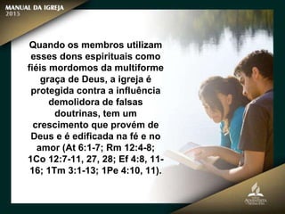 Quando os membros utilizam
esses dons espirituais como
fiéis mordomos da multiforme
graça de Deus, a igreja é
protegida contra a influência
demolidora de falsas
doutrinas, tem um
crescimento que provém de
Deus e é edificada na fé e no
amor (At 6:1-7; Rm 12:4-8;
1Co 12:7-11, 27, 28; Ef 4:8, 11-
16; 1Tm 3:1-13; 1Pe 4:10, 11).
 